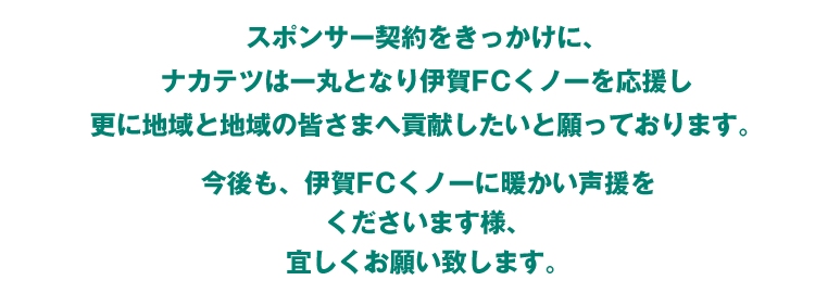 スポンサー契約をきっかけに、ナカテツは一丸となり伊賀FCくノ一を応援し更に地域と地域の皆さまへ貢献したいと願っております。今後も、伊賀FCくノ一に暖かい声援をくださいます様、宜しくお願い致します。